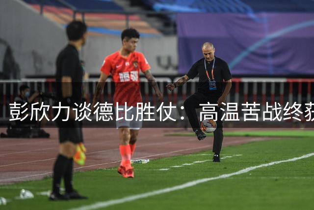 彭欣力谈德比胜仗：高温苦战终获三分 全队上下欢欣鼓舞