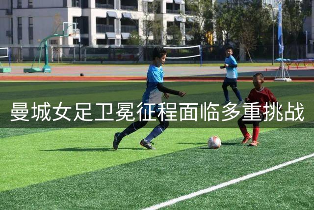 曼城女足卫冕征程面临多重挑战
